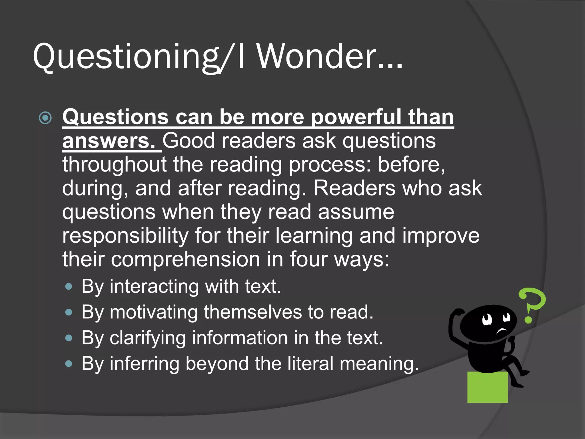 Questioning/I Wonder…
   Questions can be more powerful than
    answers. Good readers ask questions
    throughout the reading process: before,
    during, and after reading. Readers who ask
    questions when they read assume
    responsibility for their learning and improve
    their comprehension in four ways:
       By interacting with text.
       By motivating themselves to read.
       By clarifying information in the text.
       By inferring beyond the literal meaning.
 