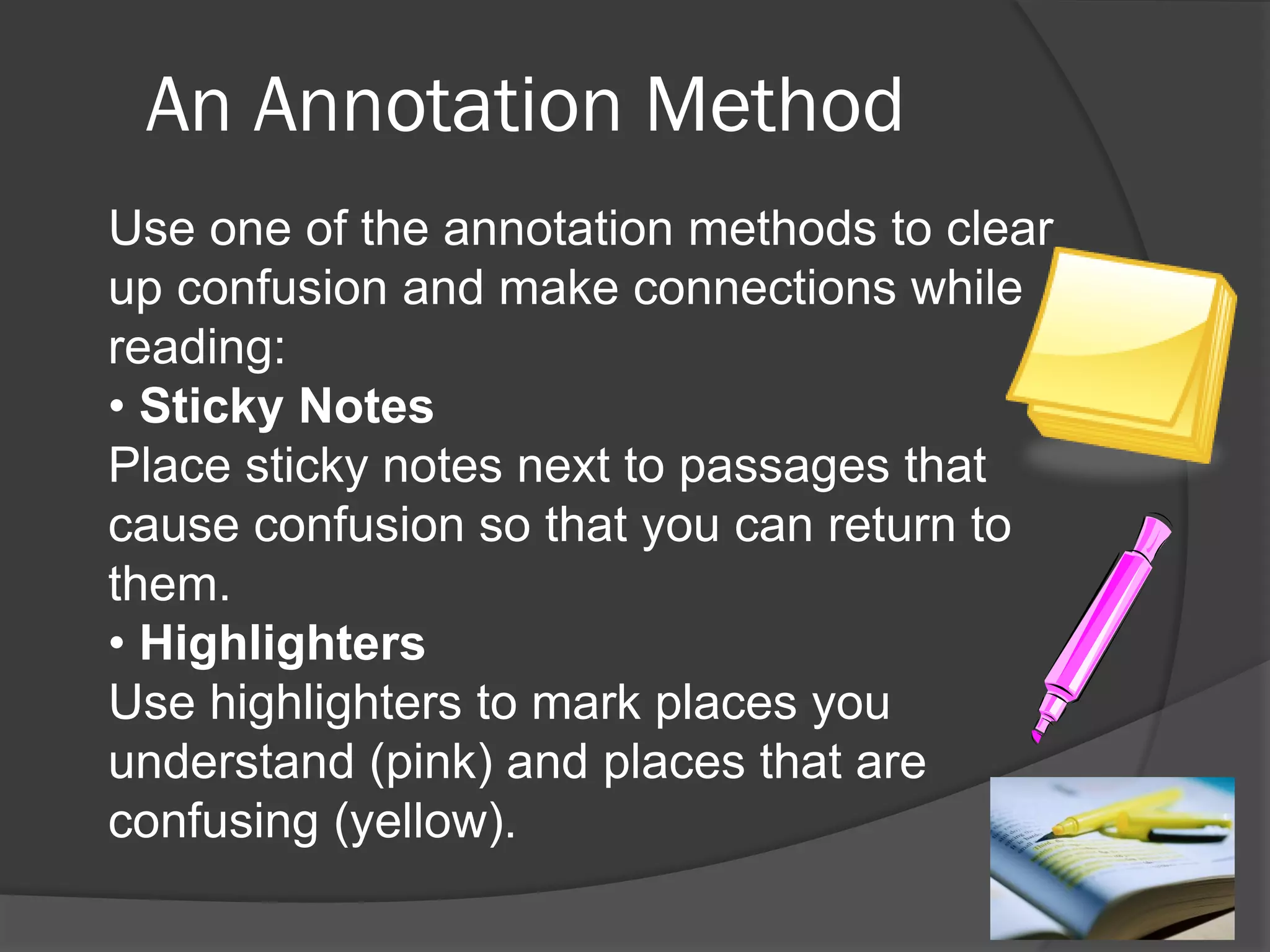 An Annotation Method
Use one of the annotation methods to clear
up confusion and make connections while
reading:
• Sticky Notes
Place sticky notes next to passages that
cause confusion so that you can return to
them.
• Highlighters
Use highlighters to mark places you
understand (pink) and places that are
confusing (yellow).
 