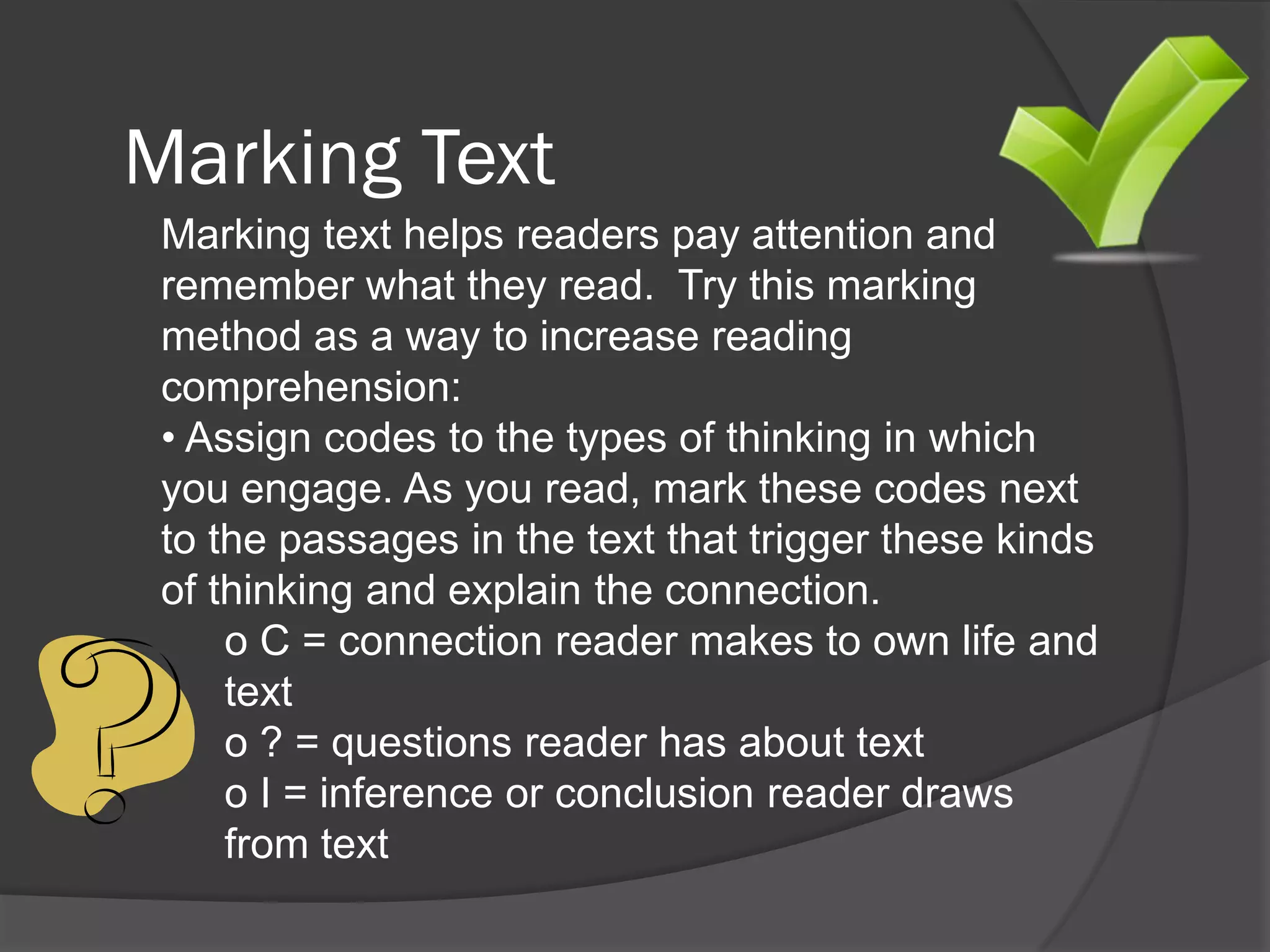 Marking Text
 Marking text helps readers pay attention and
 remember what they read. Try this marking
 method as a way to increase reading
 comprehension:
 • Assign codes to the types of thinking in which
 you engage. As you read, mark these codes next
 to the passages in the text that trigger these kinds
 of thinking and explain the connection.
     o C = connection reader makes to own life and
     text
     o ? = questions reader has about text
     o I = inference or conclusion reader draws
     from text
 