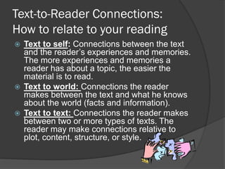 Text-to-Reader Connections:
How to relate to your reading
 Text to self: Connections between the text
  and the reader’s experiences and memories.
  The more experiences and memories a
  reader has about a topic, the easier the
  material is to read.
 Text to world: Connections the reader
  makes between the text and what he knows
  about the world (facts and information).
 Text to text: Connections the reader makes
  between two or more types of texts. The
  reader may make connections relative to
  plot, content, structure, or style.
 
