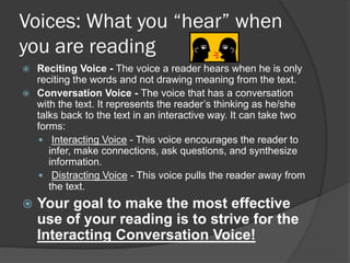 Voices: What you “hear” when
you are reading
 Reciting Voice - The voice a reader hears when he is only
  reciting the words and not drawing meaning from the text.
 Conversation Voice - The voice that has a conversation
  with the text. It represents the reader’s thinking as he/she
  talks back to the text in an interactive way. It can take two
  forms:
   Interacting Voice - This voice encourages the reader to
     infer, make connections, ask questions, and synthesize
     information.
   Distracting Voice - This voice pulls the reader away from
     the text.
   Your goal to make the most effective
    use of your reading is to strive for the
    Interacting Conversation Voice!
 