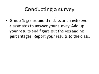 Conducting a survey
• Group 1: go around the class and invite two
classmates to answer your survey. Add up
your results and figure out the yes and no
percentages. Report your results to the class.
 