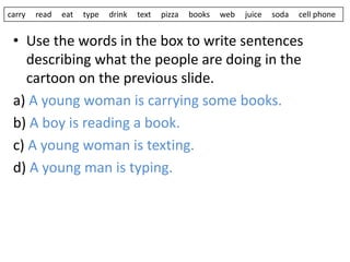 • Use the words in the box to write sentences
describing what the people are doing in the
cartoon on the previous slide.
a) A young woman is carrying some books.
b) A boy is reading a book.
c) A young woman is texting.
d) A young man is typing.
carry read eat type drink text pizza books web juice soda cell phone
 