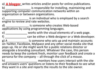 a) __________writes articles and/or posts for online publications.
b) _______________ is responsible for installing, maintaining and
supporting computer communication networks within an
organization or between organizations.
c) ______________ is an individual who is employed by a search
engine to review and rate websites.
d) ______________ is someone who creates Web-based
applications by using programming languages.
e) _____________ works with the visual elements of a web page.
f) _____________ can be either a Web designer or a Web developer.
g) A ____________ is someone who sets up and maintain accounts
on Twitter, Facebook, MySpace and any other social media site that
pops up. He or she might work for a public relations director or
alongside a branding consultant. Whatever the case, this person
needs to keep the content fresh, monitor user feedback and create a
persona for the company -- all through the click of a mouse.
h) ___________________ monitors how users interact with the site
and answers users' questions or listens to their feedback to see what
they want in a site and reports the results to the site owner.
A blogger
 