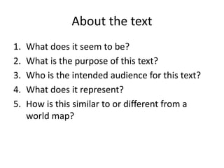 About the text
1. What does it seem to be?
2. What is the purpose of this text?
3. Who is the intended audience for this text?
4. What does it represent?
5. How is this similar to or different from a
world map?
 