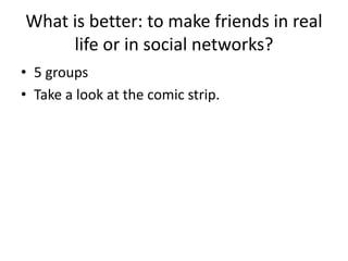 What is better: to make friends in real
life or in social networks?
• 5 groups
• Take a look at the comic strip.
 
