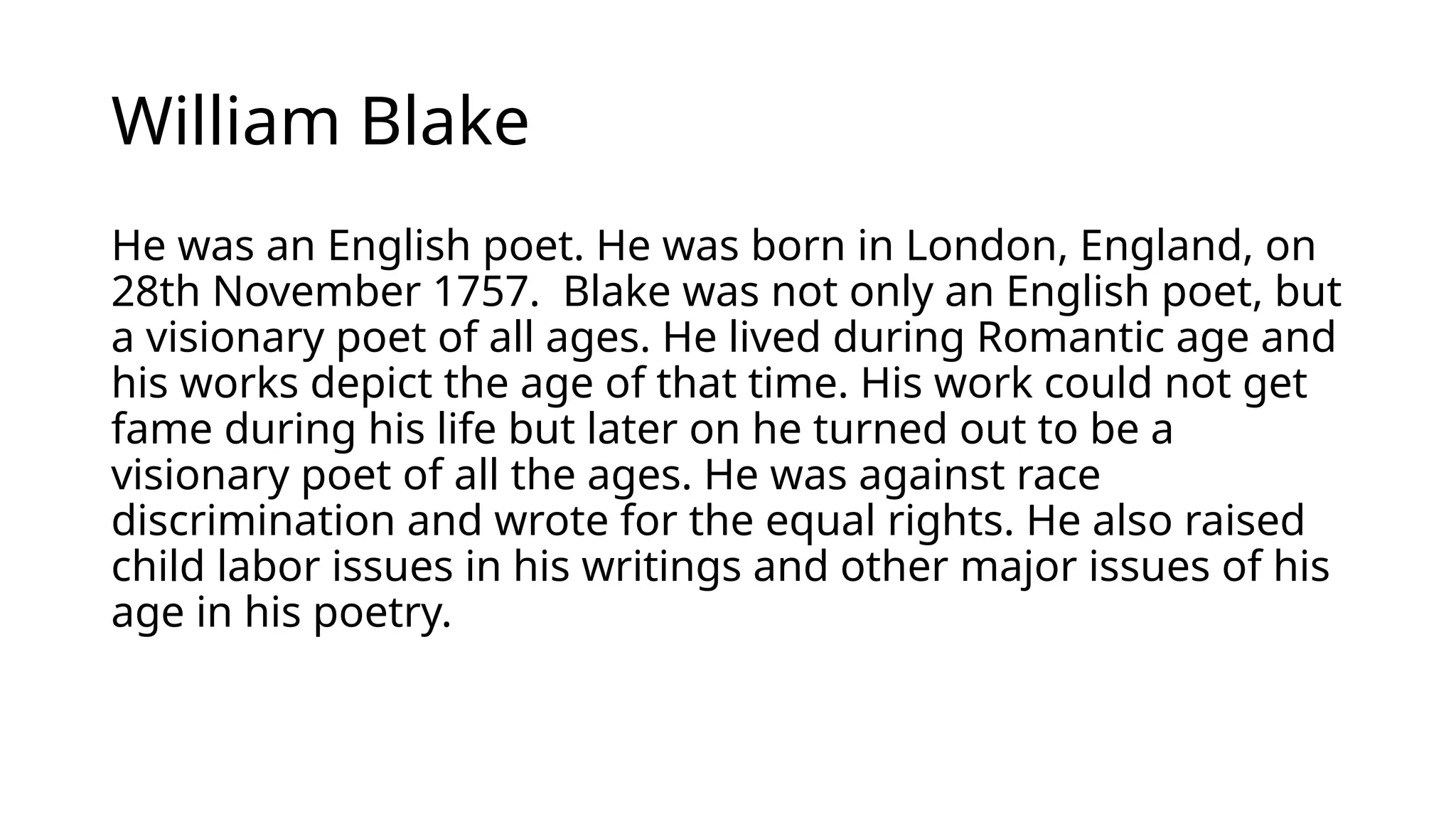 William Blake
He was an English poet. He was born in London, England, on
28th November 1757. Blake was not only an English poet, but
a visionary poet of all ages. He lived during Romantic age and
his works depict the age of that time. His work could not get
fame during his life but later on he turned out to be a
visionary poet of all the ages. He was against race
discrimination and wrote for the equal rights. He also raised
child labor issues in his writings and other major issues of his
age in his poetry.
 