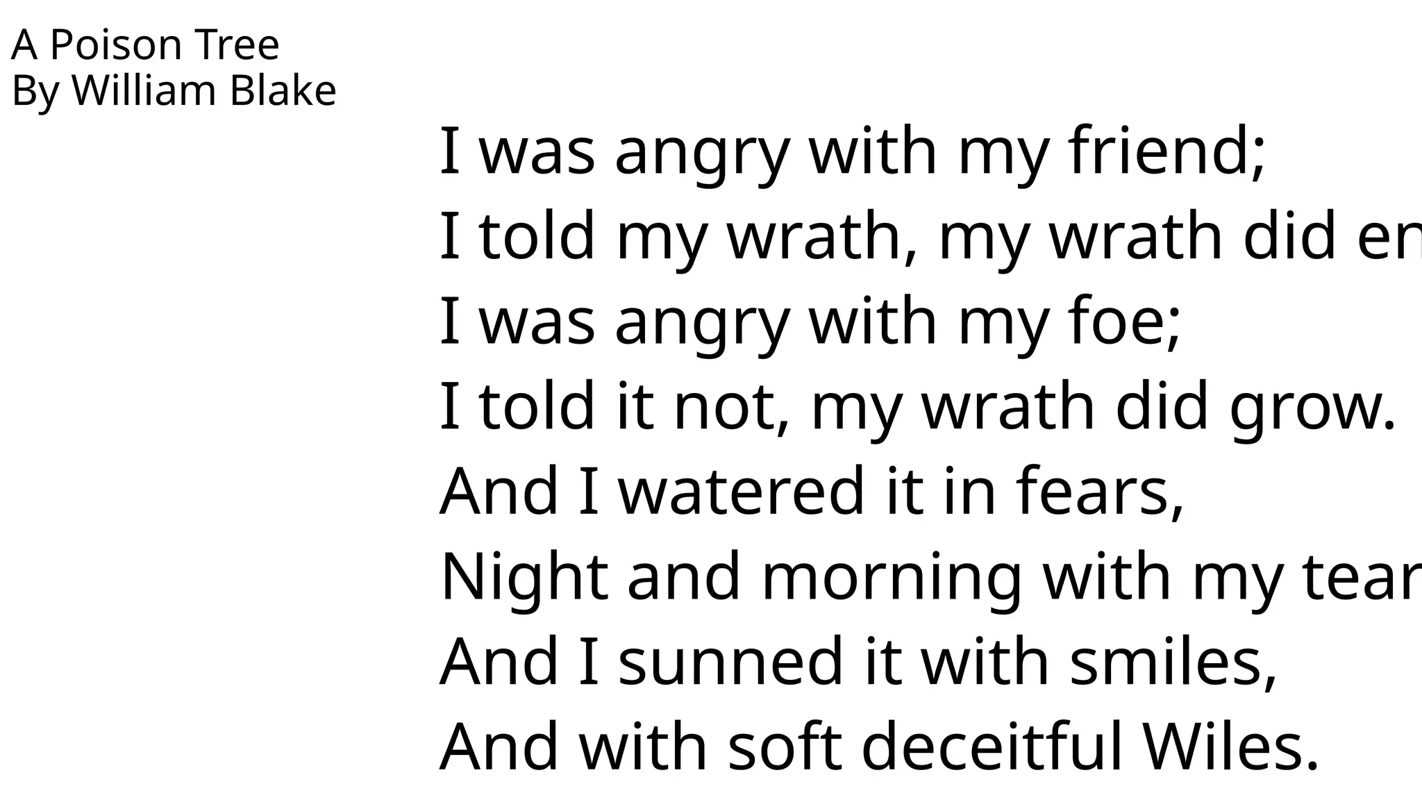 A Poison Tree
By William Blake
I was angry with my friend;
I told my wrath, my wrath did en
I was angry with my foe;
I told it not, my wrath did grow.
And I watered it in fears,
Night and morning with my tear
And I sunned it with smiles,
And with soft deceitful Wiles.
 