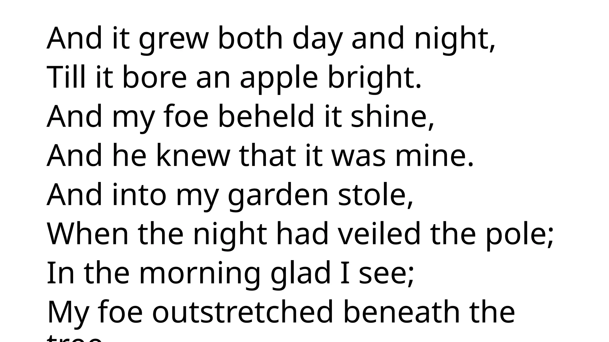 And it grew both day and night,
Till it bore an apple bright.
And my foe beheld it shine,
And he knew that it was mine.
And into my garden stole,
When the night had veiled the pole;
In the morning glad I see;
My foe outstretched beneath the
 