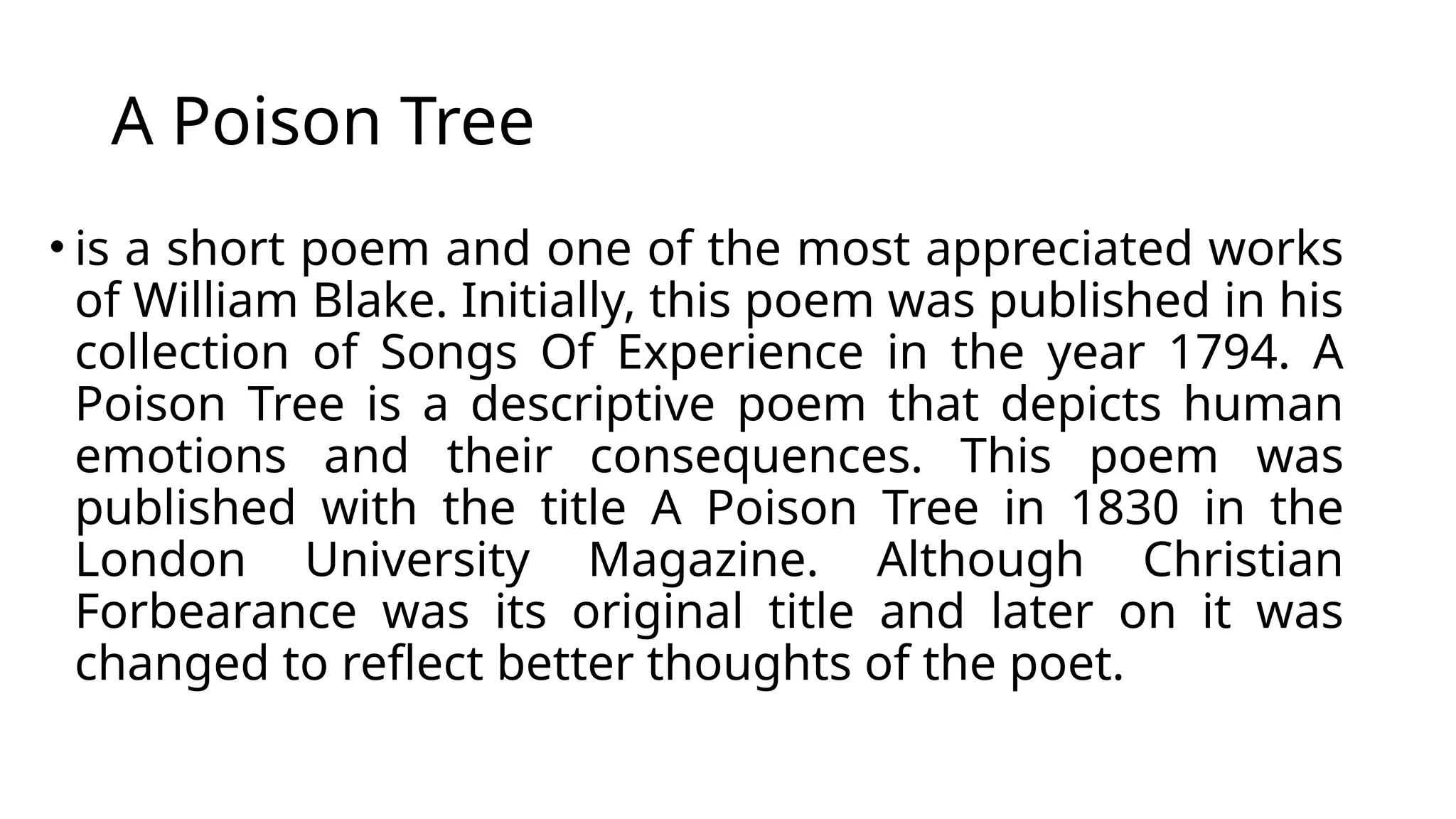 A Poison Tree
• is a short poem and one of the most appreciated works
of William Blake. Initially, this poem was published in his
collection of Songs Of Experience in the year 1794. A
Poison Tree is a descriptive poem that depicts human
emotions and their consequences. This poem was
published with the title A Poison Tree in 1830 in the
London University Magazine. Although Christian
Forbearance was its original title and later on it was
changed to reflect better thoughts of the poet.
 