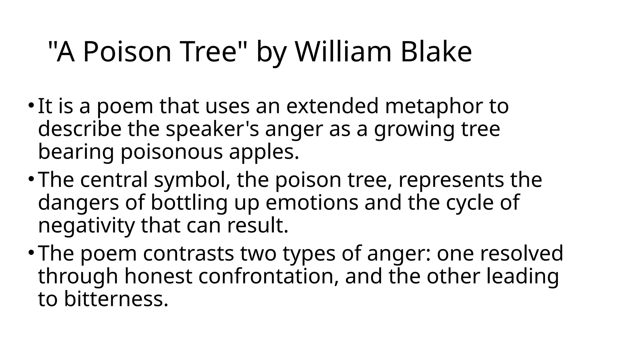"A Poison Tree" by William Blake
•It is a poem that uses an extended metaphor to
describe the speaker's anger as a growing tree
bearing poisonous apples.
•The central symbol, the poison tree, represents the
dangers of bottling up emotions and the cycle of
negativity that can result.
•The poem contrasts two types of anger: one resolved
through honest confrontation, and the other leading
to bitterness.
 