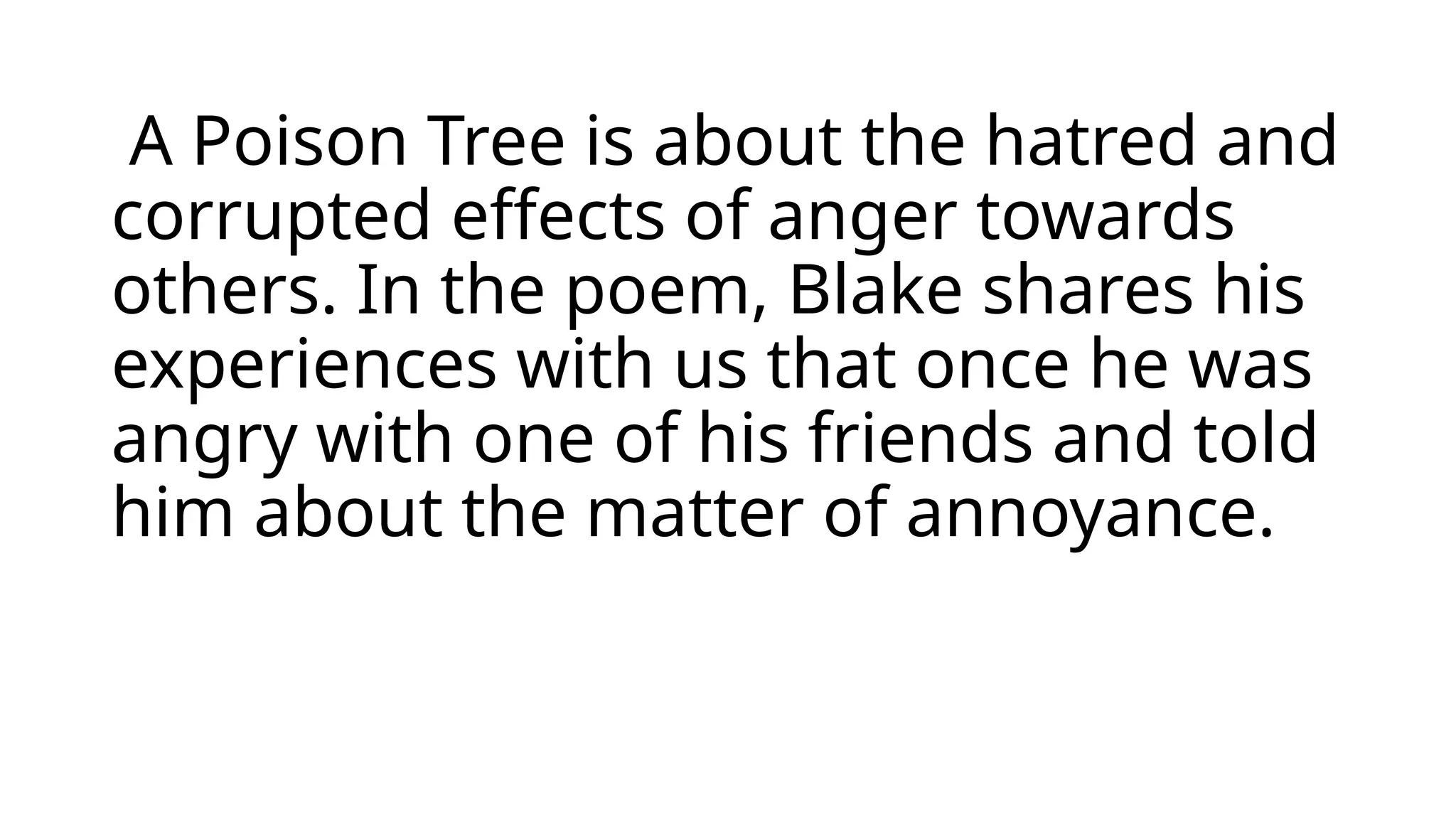 A Poison Tree is about the hatred and
corrupted effects of anger towards
others. In the poem, Blake shares his
experiences with us that once he was
angry with one of his friends and told
him about the matter of annoyance.
 