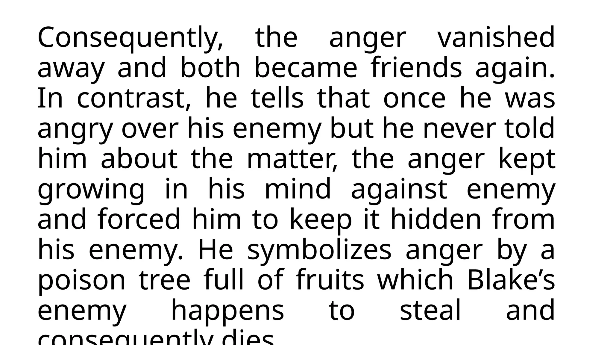 Consequently, the anger vanished
away and both became friends again.
In contrast, he tells that once he was
angry over his enemy but he never told
him about the matter, the anger kept
growing in his mind against enemy
and forced him to keep it hidden from
his enemy. He symbolizes anger by a
poison tree full of fruits which Blake’s
enemy happens to steal and
 
