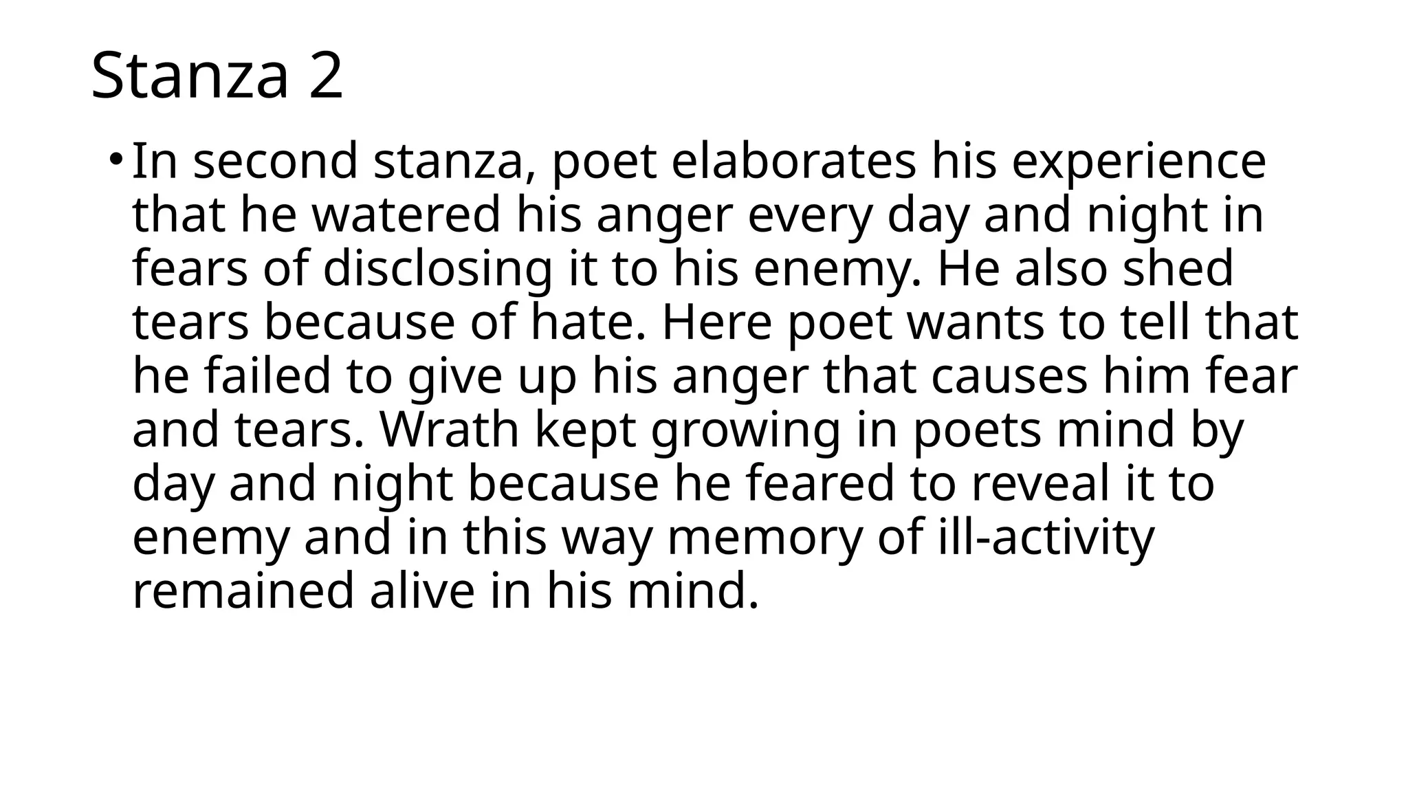 Stanza 2
•In second stanza, poet elaborates his experience
that he watered his anger every day and night in
fears of disclosing it to his enemy. He also shed
tears because of hate. Here poet wants to tell that
he failed to give up his anger that causes him fear
and tears. Wrath kept growing in poets mind by
day and night because he feared to reveal it to
enemy and in this way memory of ill-activity
remained alive in his mind.
 