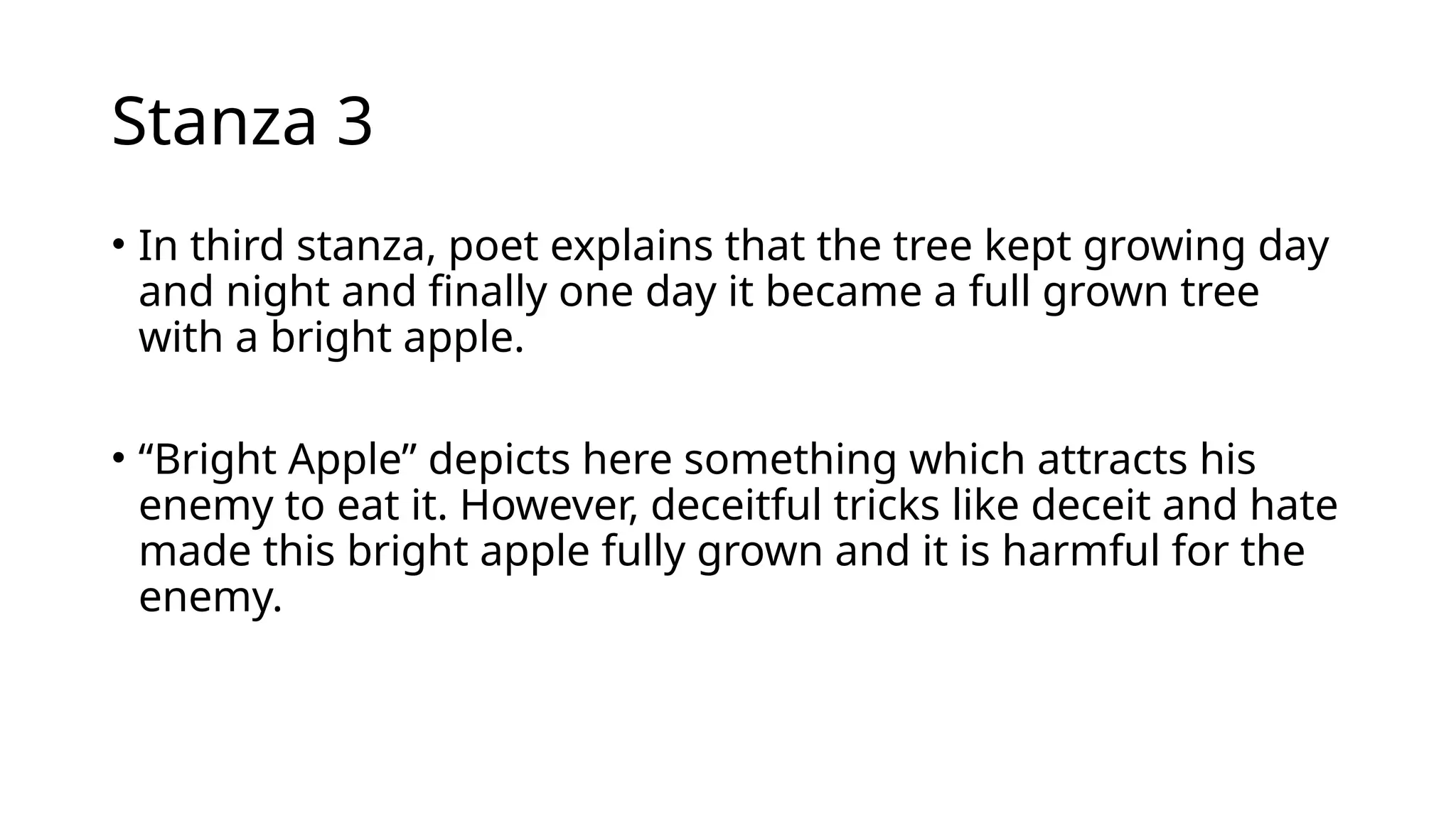 Stanza 3
• In third stanza, poet explains that the tree kept growing day
and night and finally one day it became a full grown tree
with a bright apple.
• “Bright Apple” depicts here something which attracts his
enemy to eat it. However, deceitful tricks like deceit and hate
made this bright apple fully grown and it is harmful for the
enemy.
 