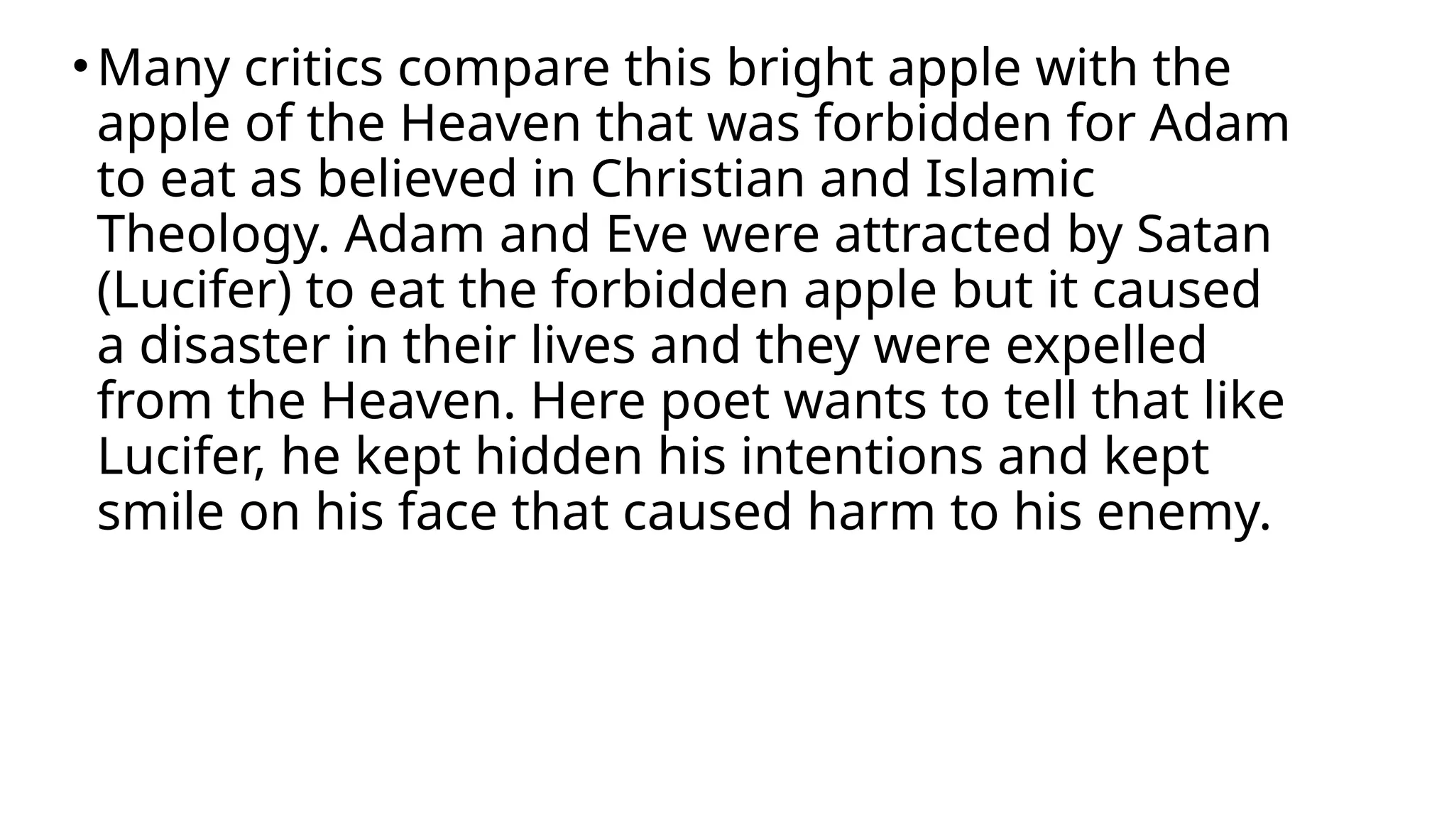 •Many critics compare this bright apple with the
apple of the Heaven that was forbidden for Adam
to eat as believed in Christian and Islamic
Theology. Adam and Eve were attracted by Satan
(Lucifer) to eat the forbidden apple but it caused
a disaster in their lives and they were expelled
from the Heaven. Here poet wants to tell that like
Lucifer, he kept hidden his intentions and kept
smile on his face that caused harm to his enemy.
 