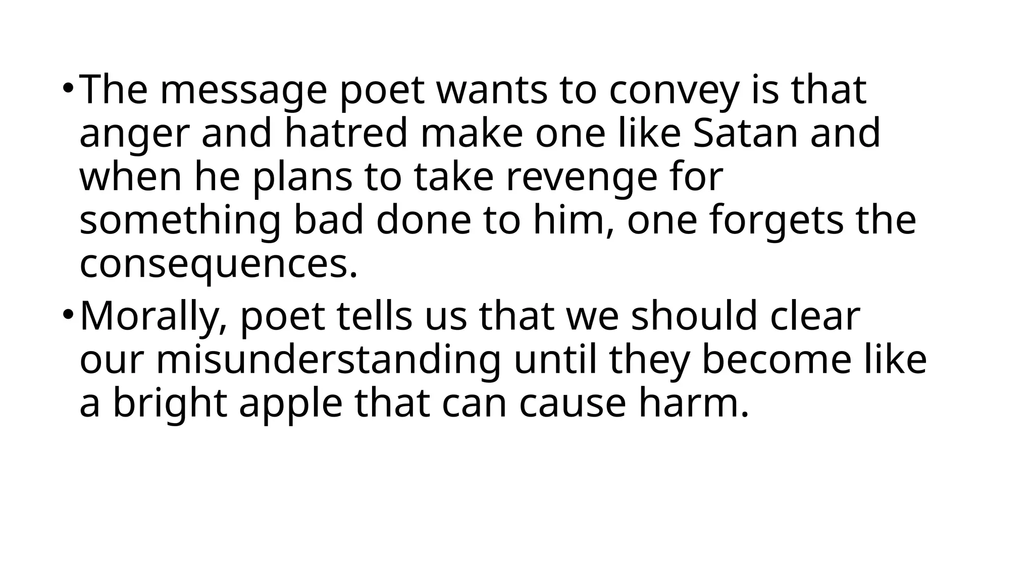•The message poet wants to convey is that
anger and hatred make one like Satan and
when he plans to take revenge for
something bad done to him, one forgets the
consequences.
•Morally, poet tells us that we should clear
our misunderstanding until they become like
a bright apple that can cause harm.
 