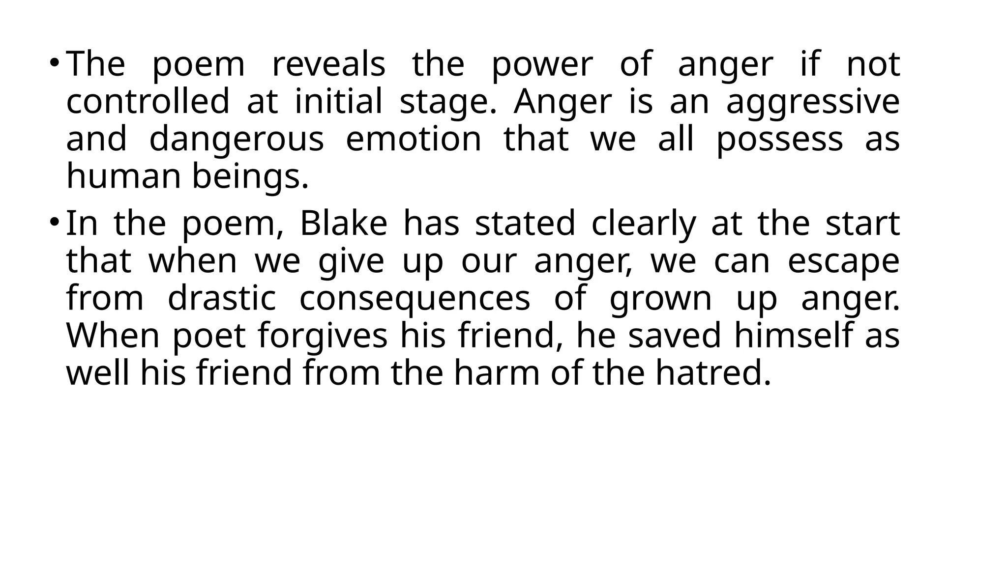 •The poem reveals the power of anger if not
controlled at initial stage. Anger is an aggressive
and dangerous emotion that we all possess as
human beings.
•In the poem, Blake has stated clearly at the start
that when we give up our anger, we can escape
from drastic consequences of grown up anger.
When poet forgives his friend, he saved himself as
well his friend from the harm of the hatred.
 