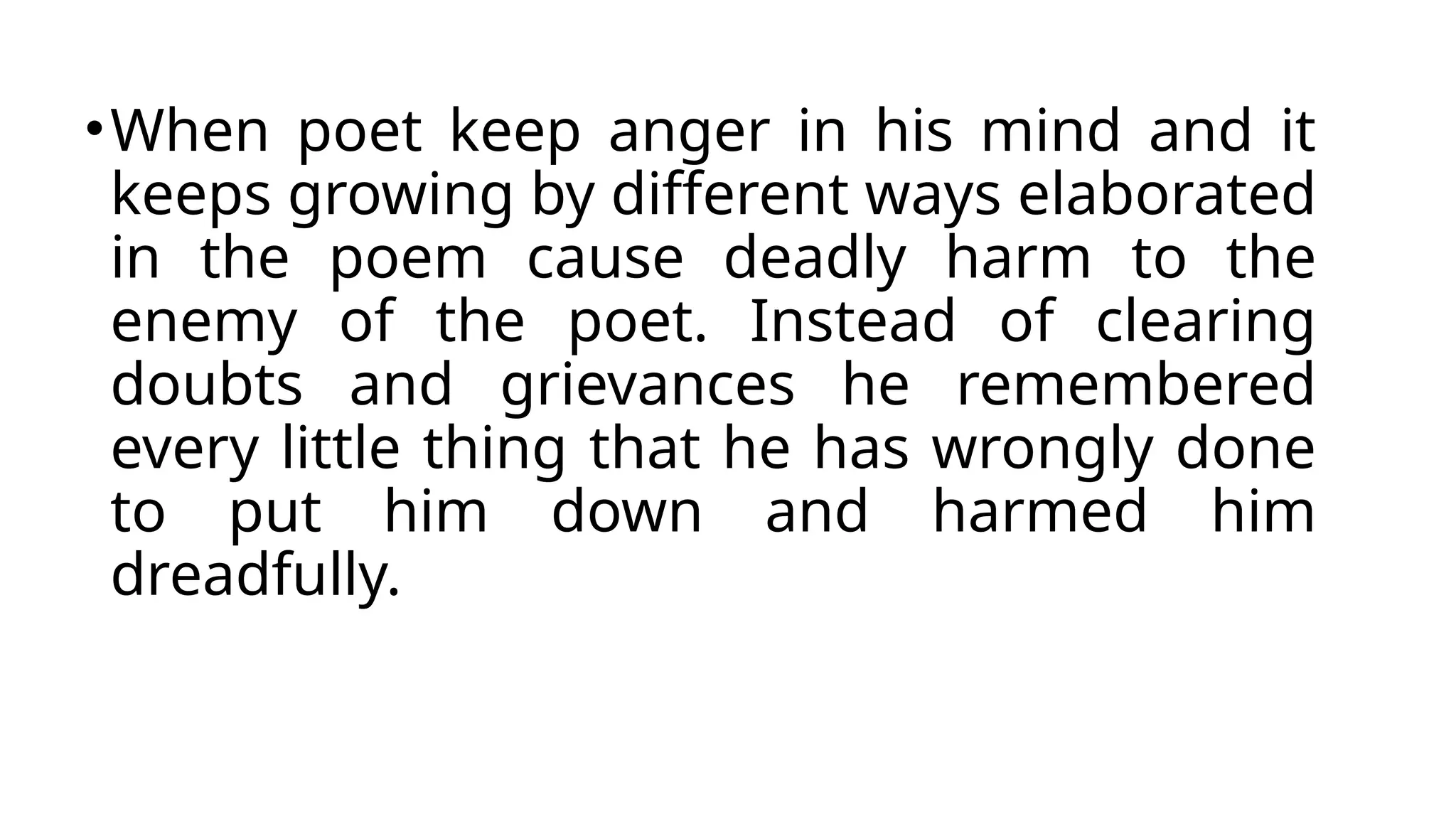 •When poet keep anger in his mind and it
keeps growing by different ways elaborated
in the poem cause deadly harm to the
enemy of the poet. Instead of clearing
doubts and grievances he remembered
every little thing that he has wrongly done
to put him down and harmed him
dreadfully.
 