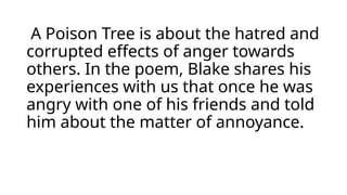 A Poison Tree is about the hatred and
corrupted effects of anger towards
others. In the poem, Blake shares his
experiences with us that once he was
angry with one of his friends and told
him about the matter of annoyance.
 