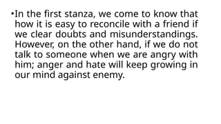 •In the first stanza, we come to know that
how it is easy to reconcile with a friend if
we clear doubts and misunderstandings.
However, on the other hand, if we do not
talk to someone when we are angry with
him; anger and hate will keep growing in
our mind against enemy.
 