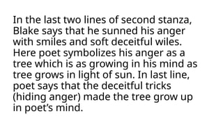 In the last two lines of second stanza,
Blake says that he sunned his anger
with smiles and soft deceitful wiles.
Here poet symbolizes his anger as a
tree which is as growing in his mind as
tree grows in light of sun. In last line,
poet says that the deceitful tricks
(hiding anger) made the tree grow up
in poet’s mind.
 