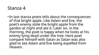 Stanza 4
•In last stanza poets tells about the consequences
of that bright apple. Like Adam and Eve, the
poet’s enemy stole the bright apple from the
garden at night and ate it. Later on, in the
morning, the poet is happy when he looks at his
enemy lying dead under the tree. Here poet
compare himself with Satan as Satan was also
glad to see Adam and Eve being expelled from
Heaven.
 