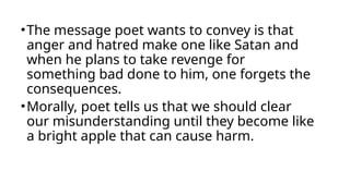 •The message poet wants to convey is that
anger and hatred make one like Satan and
when he plans to take revenge for
something bad done to him, one forgets the
consequences.
•Morally, poet tells us that we should clear
our misunderstanding until they become like
a bright apple that can cause harm.
 