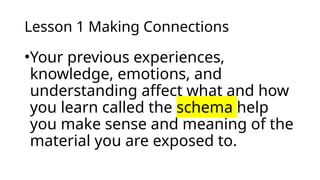Lesson 1 Making Connections
•Your previous experiences,
knowledge, emotions, and
understanding affect what and how
you learn called the schema help
you make sense and meaning of the
material you are exposed to.
 