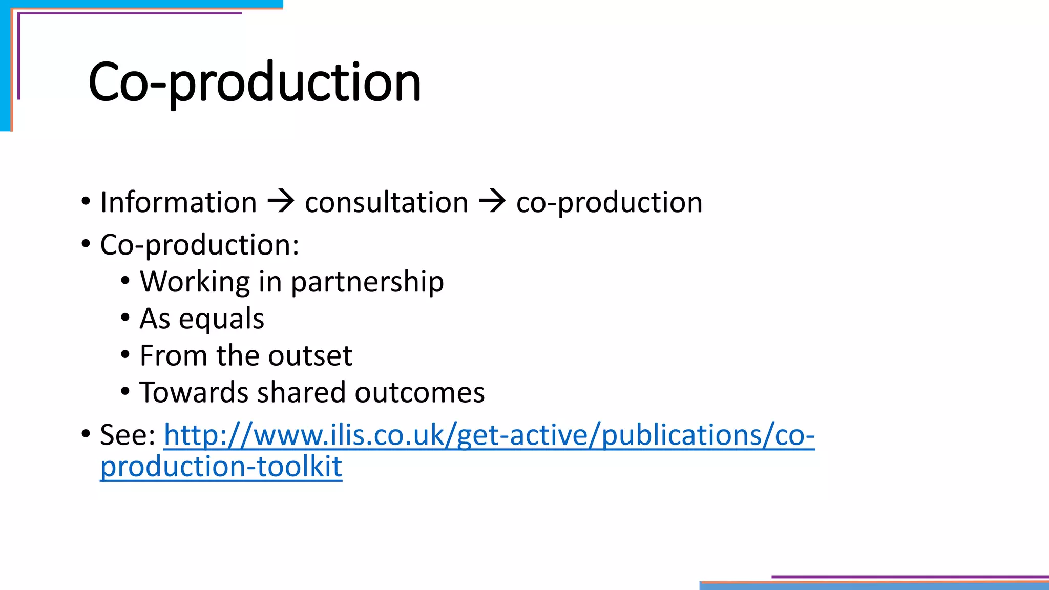 Co-production
• Information  consultation  co-production
• Co-production:
• Working in partnership
• As equals
• From the outset
• Towards shared outcomes
• See: http://www.ilis.co.uk/get-active/publications/co-
production-toolkit
 