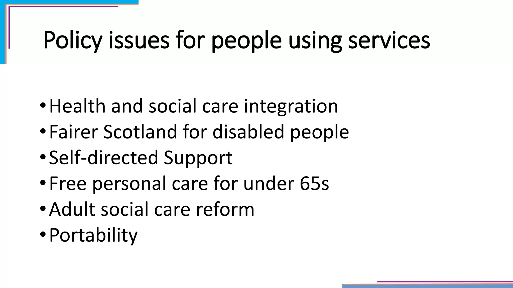 Policy issues for people using services
•Health and social care integration
•Fairer Scotland for disabled people
•Self-directed Support
•Free personal care for under 65s
•Adult social care reform
•Portability
 