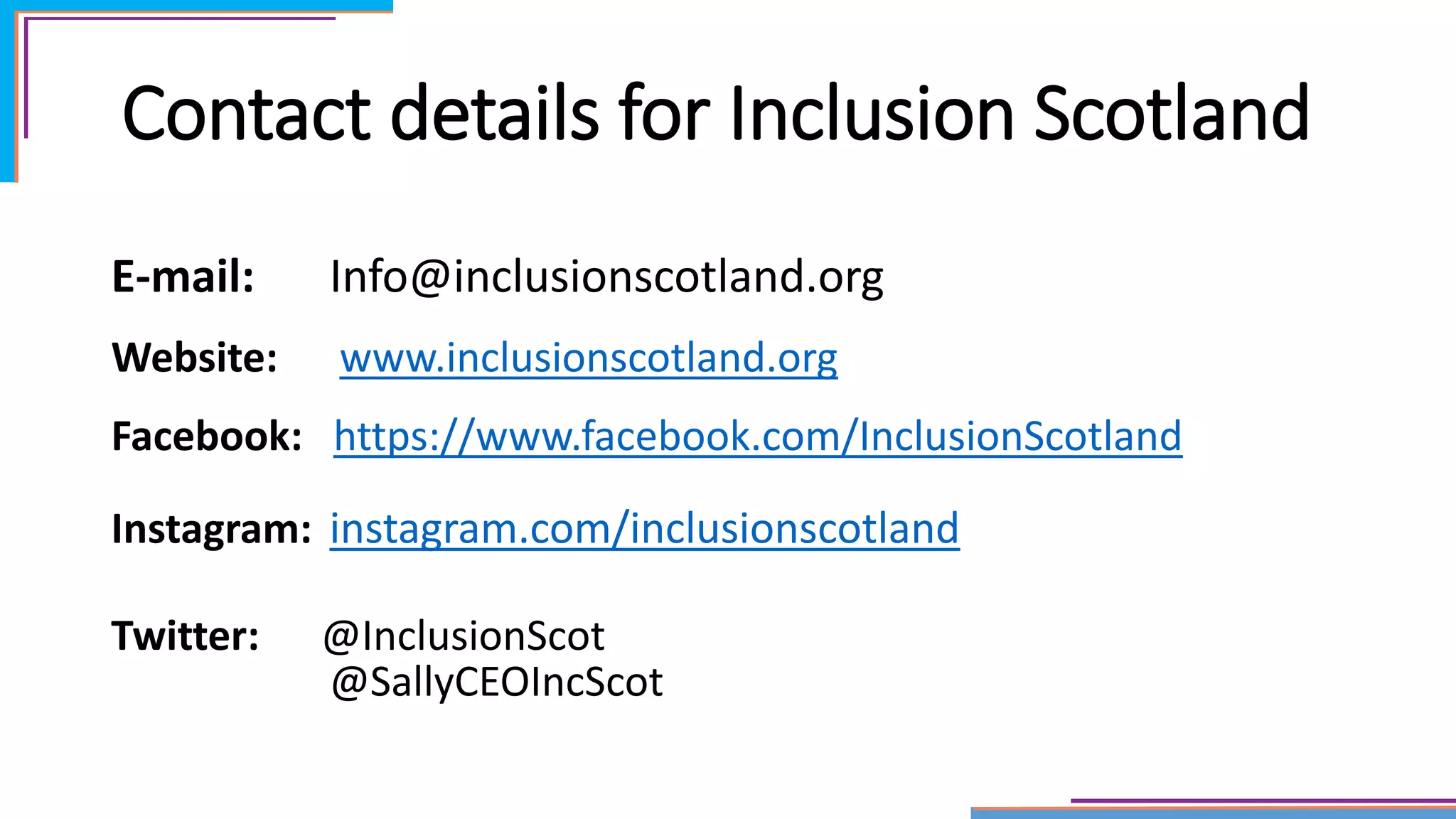 Contact details for Inclusion Scotland
E-mail: Info@inclusionscotland.org
Website: www.inclusionscotland.org
Facebook: https://www.facebook.com/InclusionScotland
Instagram: instagram.com/inclusionscotland
Twitter: @InclusionScot
@SallyCEOIncScot
 