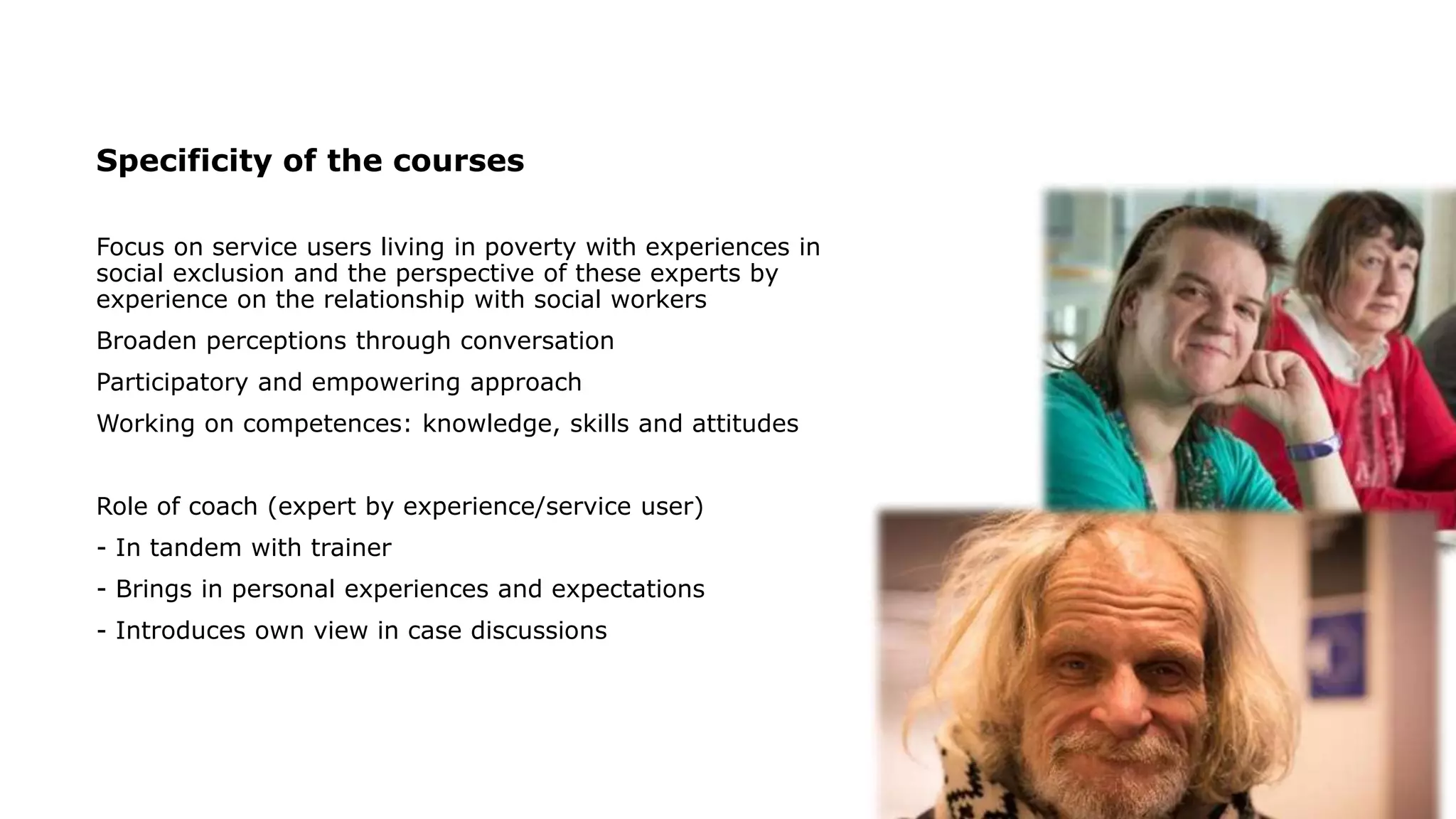 Specificity of the courses
Focus on service users living in poverty with experiences in
social exclusion and the perspective of these experts by
experience on the relationship with social workers
Broaden perceptions through conversation
Participatory and empowering approach
Working on competences: knowledge, skills and attitudes
Role of coach (expert by experience/service user)
- In tandem with trainer
- Brings in personal experiences and expectations
- Introduces own view in case discussions
 