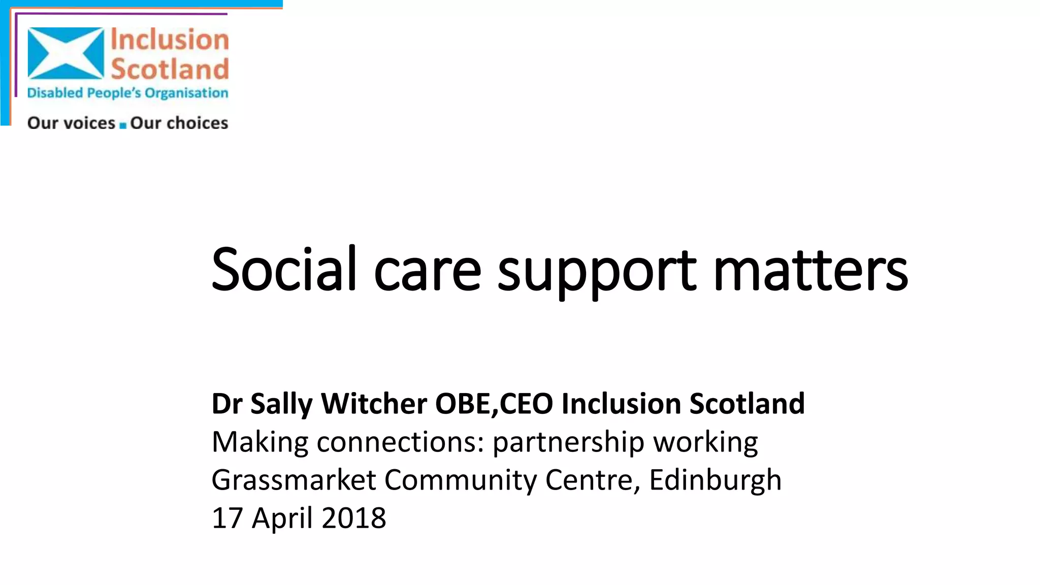 Social care support matters
Dr Sally Witcher OBE,CEO Inclusion Scotland
Making connections: partnership working
Grassmarket Community Centre, Edinburgh
17 April 2018
 