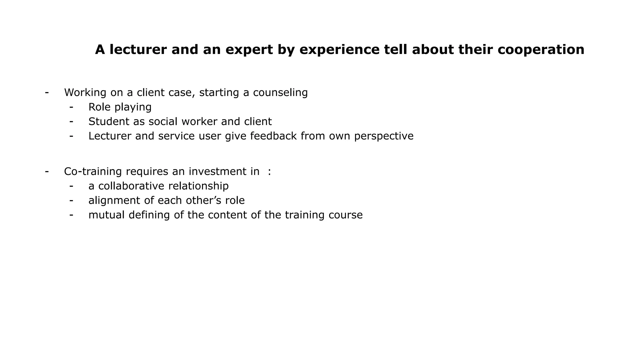 A lecturer and an expert by experience tell about their cooperation
- Working on a client case, starting a counseling
- Role playing
- Student as social worker and client
- Lecturer and service user give feedback from own perspective
- Co-training requires an investment in :
- a collaborative relationship
- alignment of each other’s role
- mutual defining of the content of the training course
 