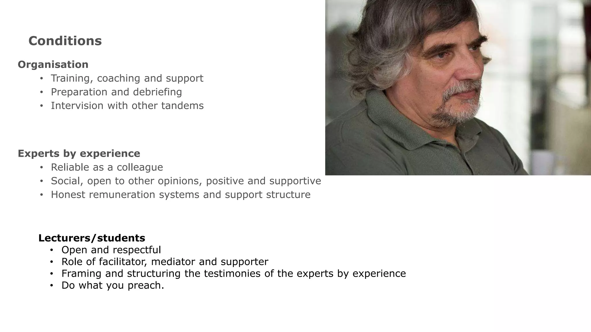 Conditions
Organisation
• Training, coaching and support
• Preparation and debriefing
• Intervision with other tandems
Experts by experience
• Reliable as a colleague
• Social, open to other opinions, positive and supportive
• Honest remuneration systems and support structure
Lecturers/students
• Open and respectful
• Role of facilitator, mediator and supporter
• Framing and structuring the testimonies of the experts by experience
• Do what you preach.
 