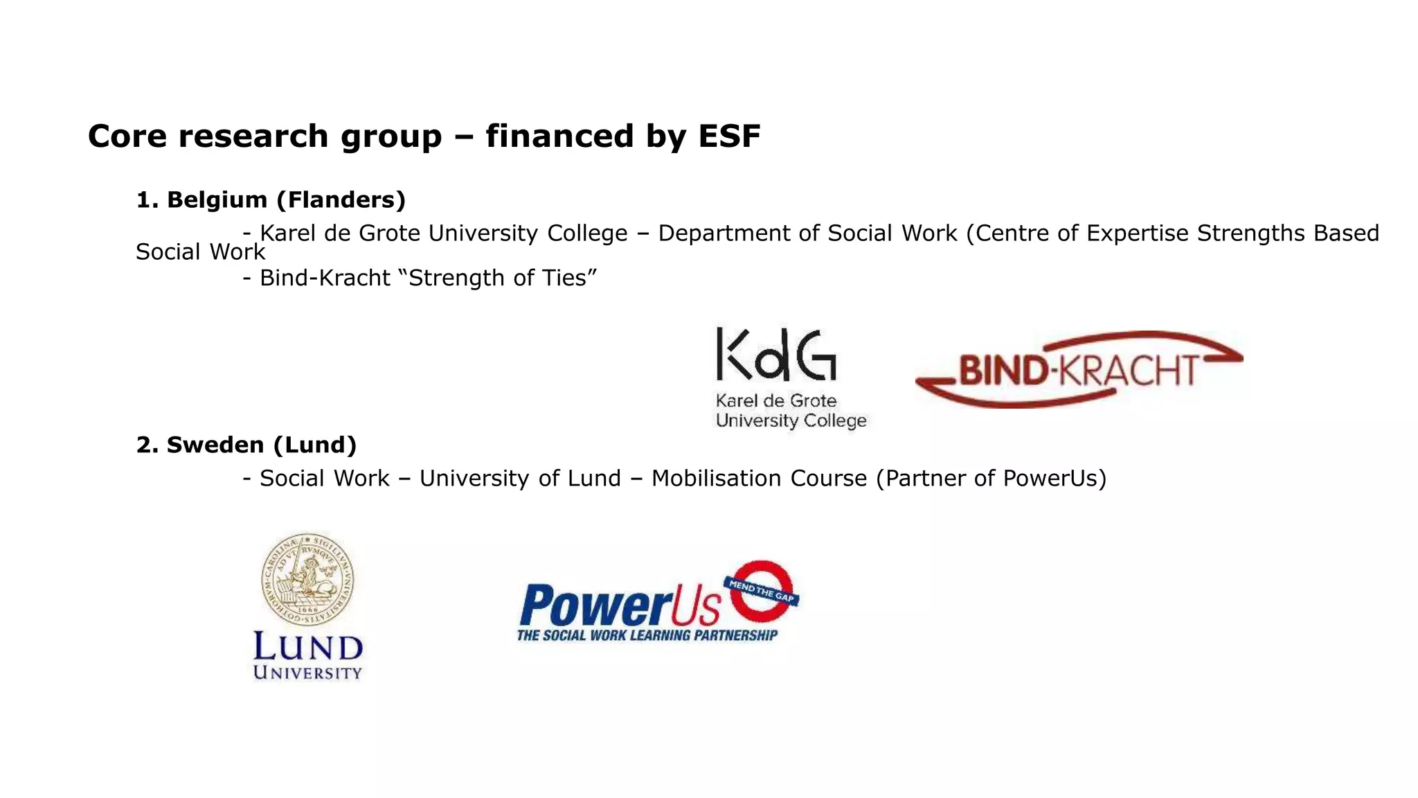 Core research group – financed by ESF
1. Belgium (Flanders)
- Karel de Grote University College – Department of Social Work (Centre of Expertise Strengths Based
Social Work
- Bind-Kracht “Strength of Ties”
2. Sweden (Lund)
- Social Work – University of Lund – Mobilisation Course (Partner of PowerUs)
 