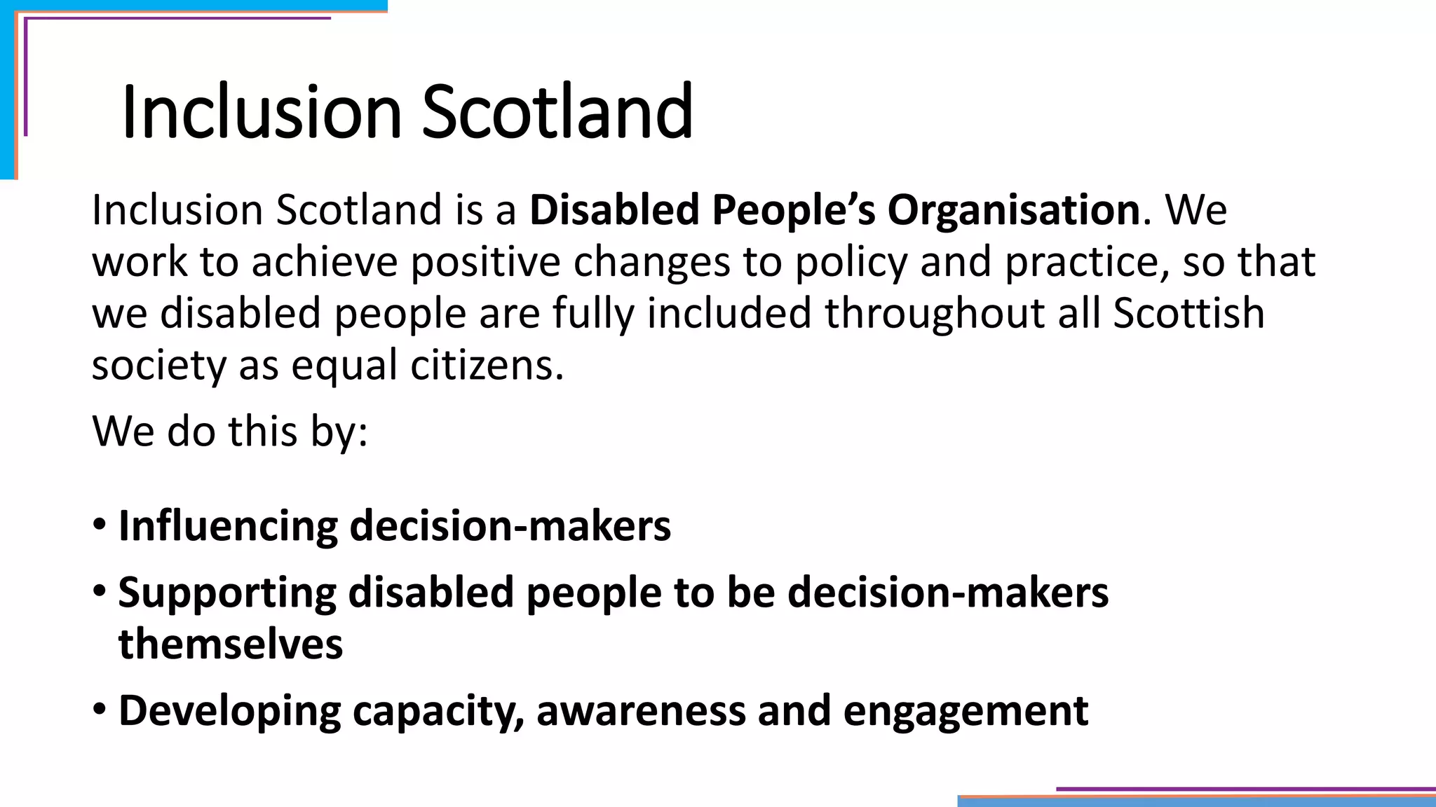 Inclusion Scotland
Inclusion Scotland is a Disabled People’s Organisation. We
work to achieve positive changes to policy and practice, so that
we disabled people are fully included throughout all Scottish
society as equal citizens.
We do this by:
• Influencing decision-makers
• Supporting disabled people to be decision-makers
themselves
• Developing capacity, awareness and engagement
 