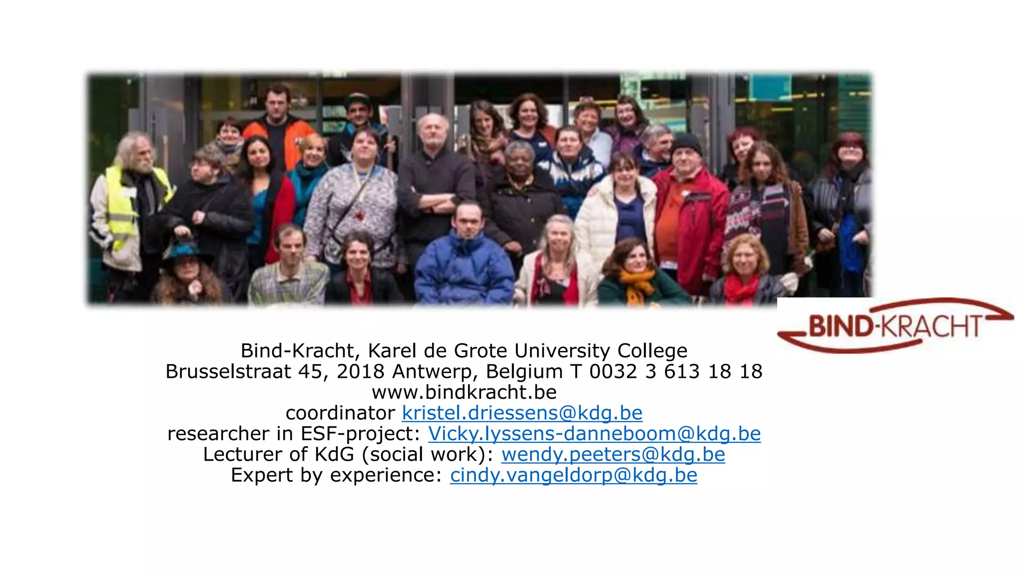 Bind-Kracht, Karel de Grote University College
Brusselstraat 45, 2018 Antwerp, Belgium T 0032 3 613 18 18
www.bindkracht.be
coordinator kristel.driessens@kdg.be
researcher in ESF-project: Vicky.lyssens-danneboom@kdg.be
Lecturer of KdG (social work): wendy.peeters@kdg.be
Expert by experience: cindy.vangeldorp@kdg.be
 