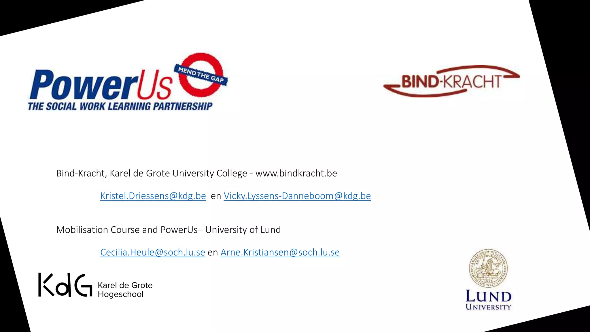 Bind-Kracht, Karel de Grote University College - www.bindkracht.be
Kristel.Driessens@kdg.be en Vicky.Lyssens-Danneboom@kdg.be
Mobilisation Course and PowerUs– University of Lund
Cecilia.Heule@soch.lu.se en Arne.Kristiansen@soch.lu.se
 