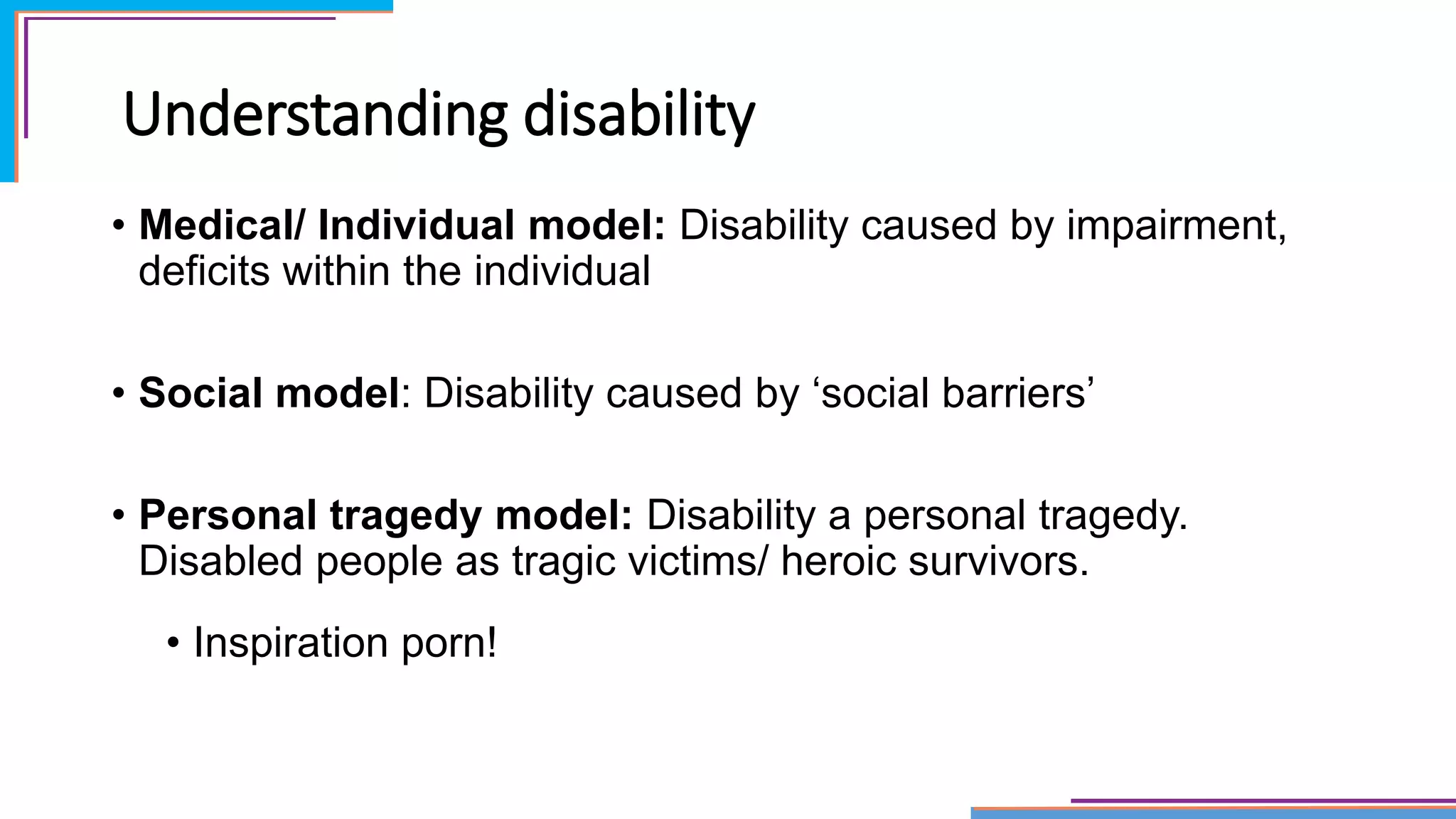 Understanding disability
• Medical/ Individual model: Disability caused by impairment,
deficits within the individual
• Social model: Disability caused by ‘social barriers’
• Personal tragedy model: Disability a personal tragedy.
Disabled people as tragic victims/ heroic survivors.
• Inspiration porn!
 