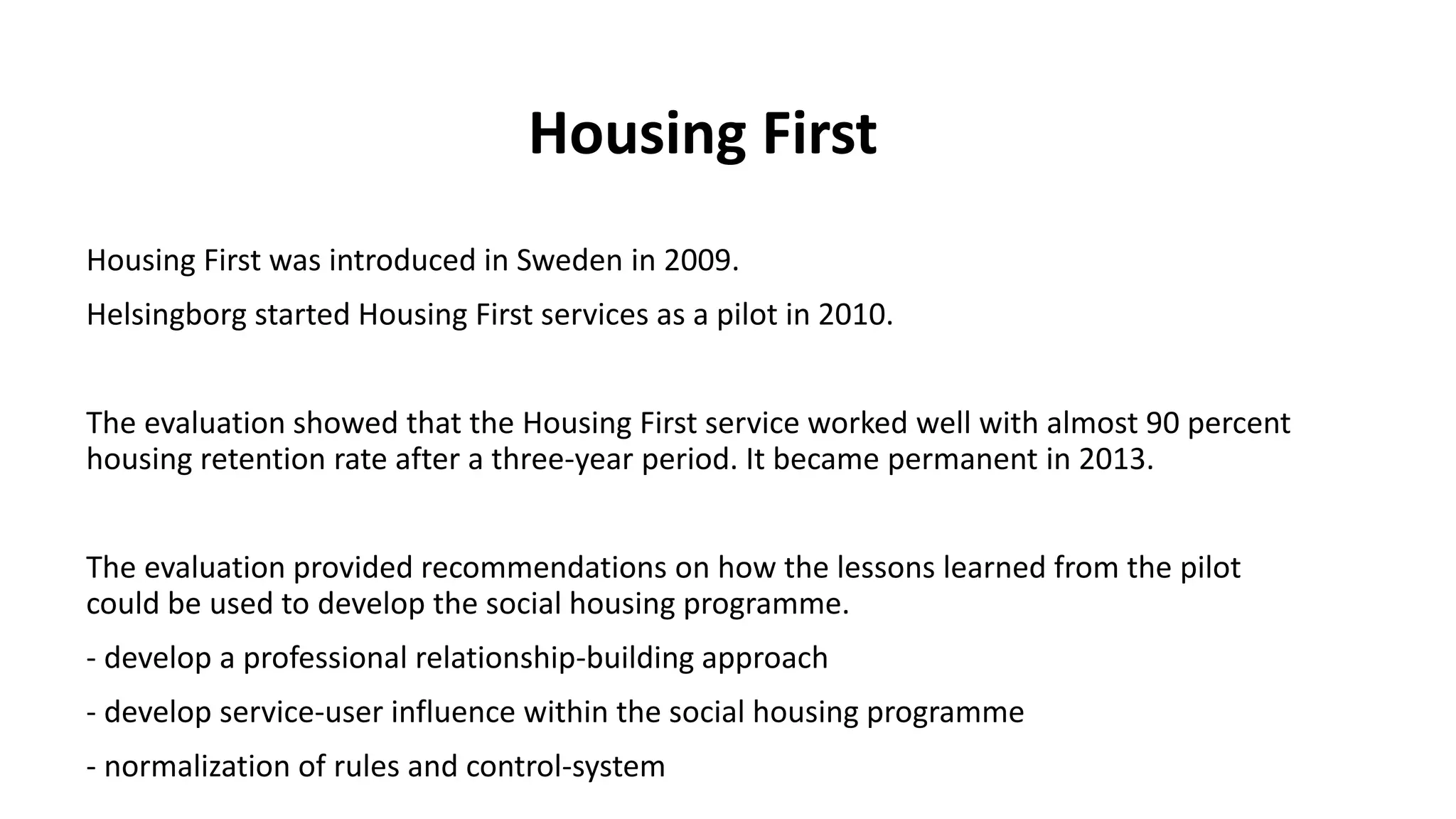 Housing First
Housing First was introduced in Sweden in 2009.
Helsingborg started Housing First services as a pilot in 2010.
The evaluation showed that the Housing First service worked well with almost 90 percent
housing retention rate after a three-year period. It became permanent in 2013.
The evaluation provided recommendations on how the lessons learned from the pilot
could be used to develop the social housing programme.
- develop a professional relationship-building approach
- develop service-user influence within the social housing programme
- normalization of rules and control-system
 
