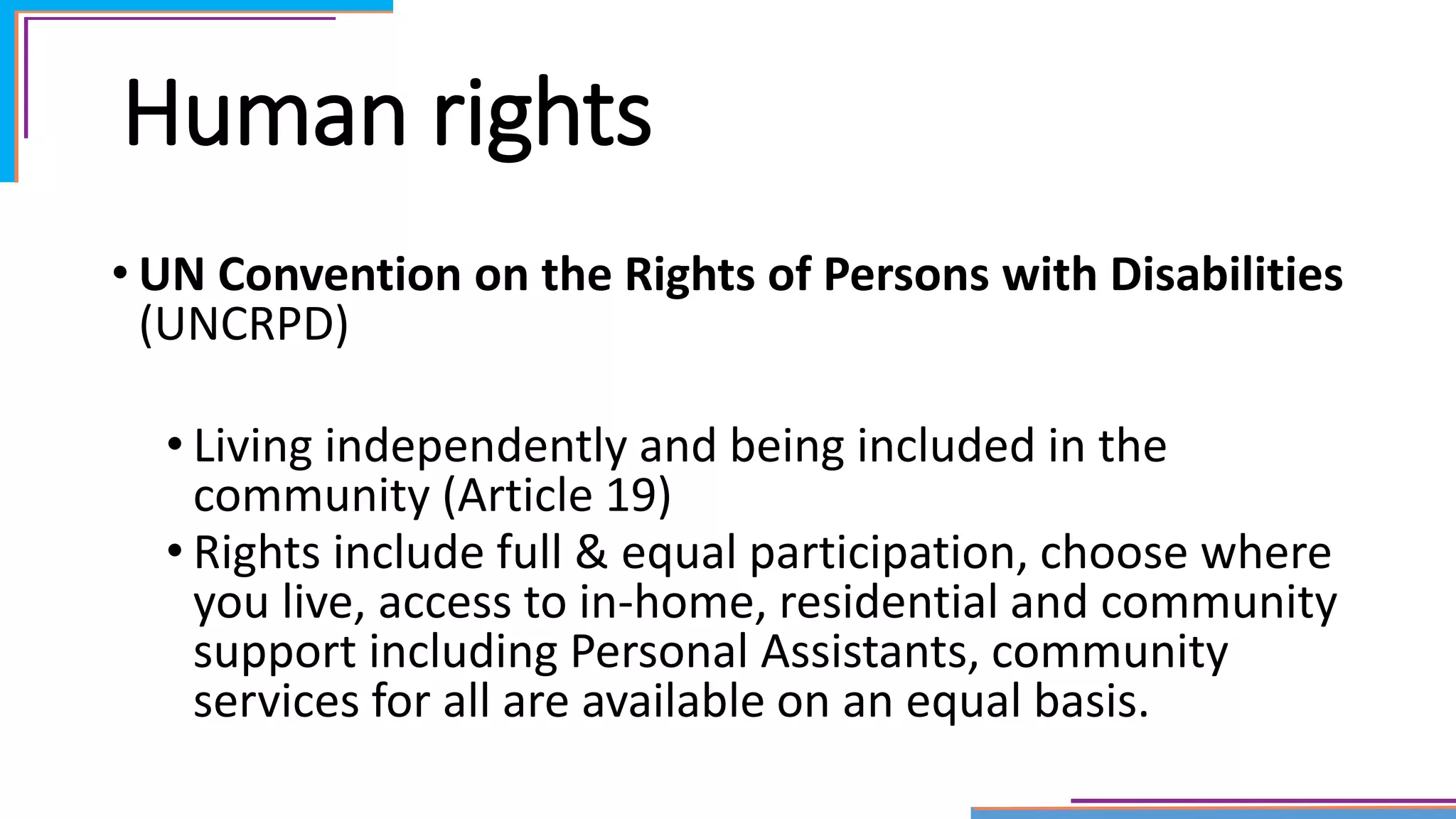Human rights
• UN Convention on the Rights of Persons with Disabilities
(UNCRPD)
• Living independently and being included in the
community (Article 19)
• Rights include full & equal participation, choose where
you live, access to in-home, residential and community
support including Personal Assistants, community
services for all are available on an equal basis.
 
