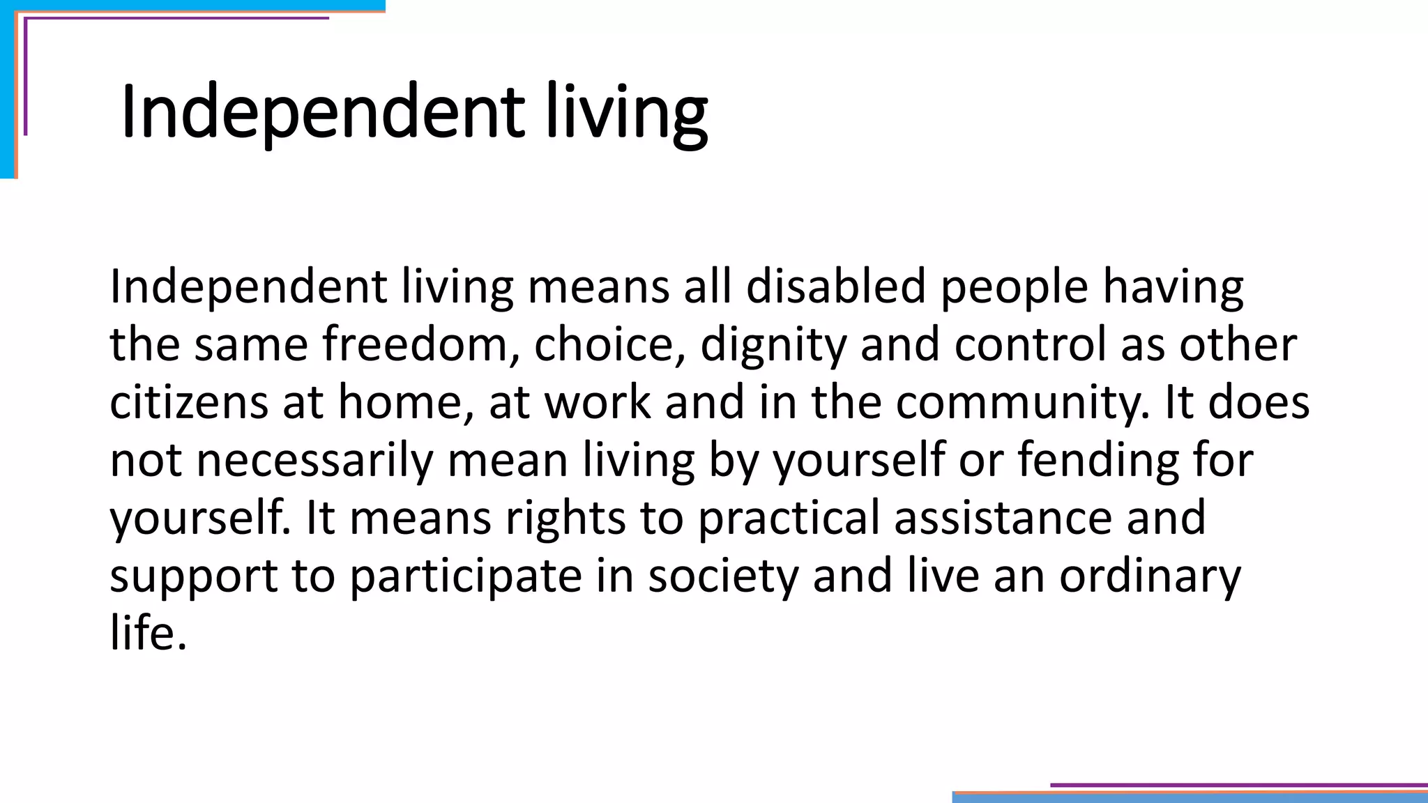 Independent living
Independent living means all disabled people having
the same freedom, choice, dignity and control as other
citizens at home, at work and in the community. It does
not necessarily mean living by yourself or fending for
yourself. It means rights to practical assistance and
support to participate in society and live an ordinary
life.
 