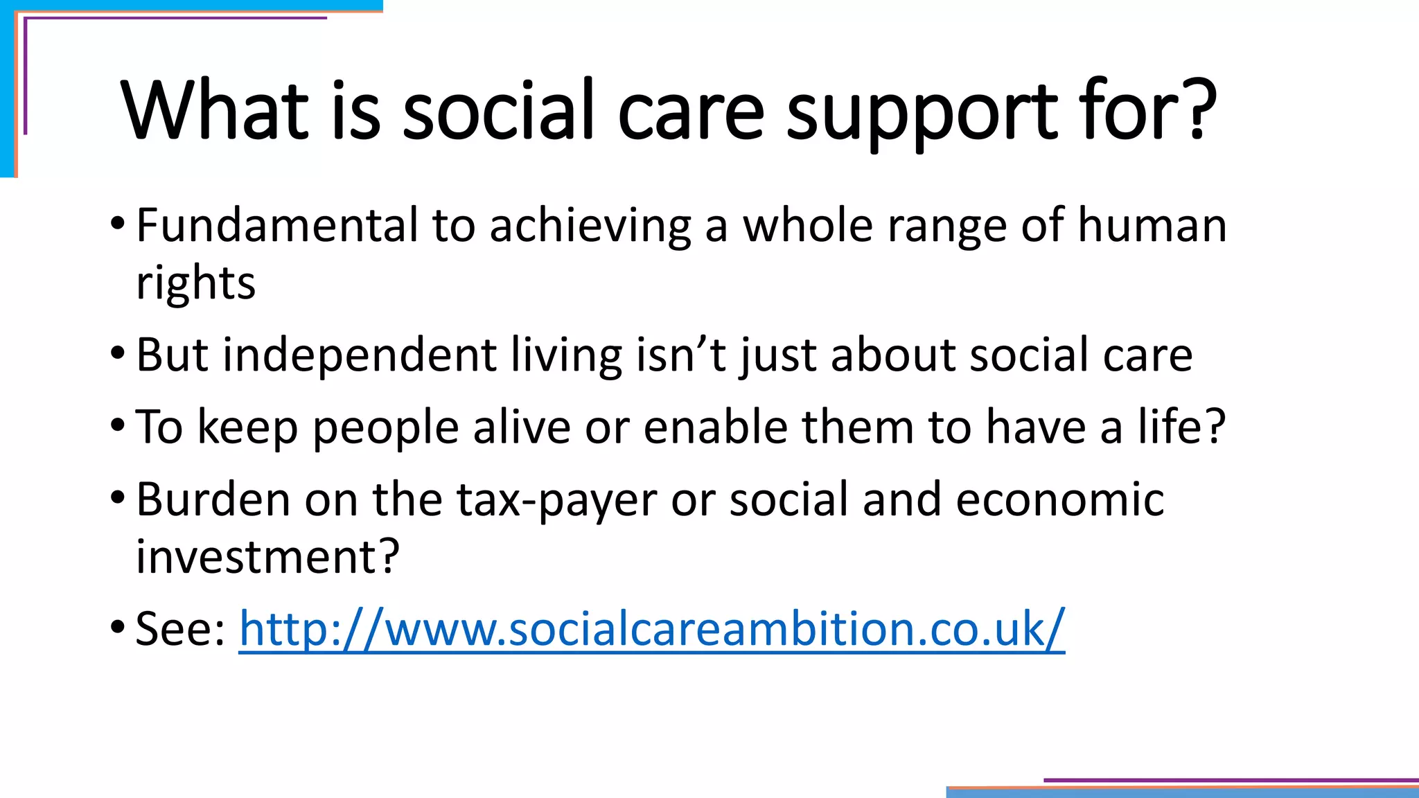 What is social care support for?
• Fundamental to achieving a whole range of human
rights
• But independent living isn’t just about social care
• To keep people alive or enable them to have a life?
• Burden on the tax-payer or social and economic
investment?
• See: http://www.socialcareambition.co.uk/
 