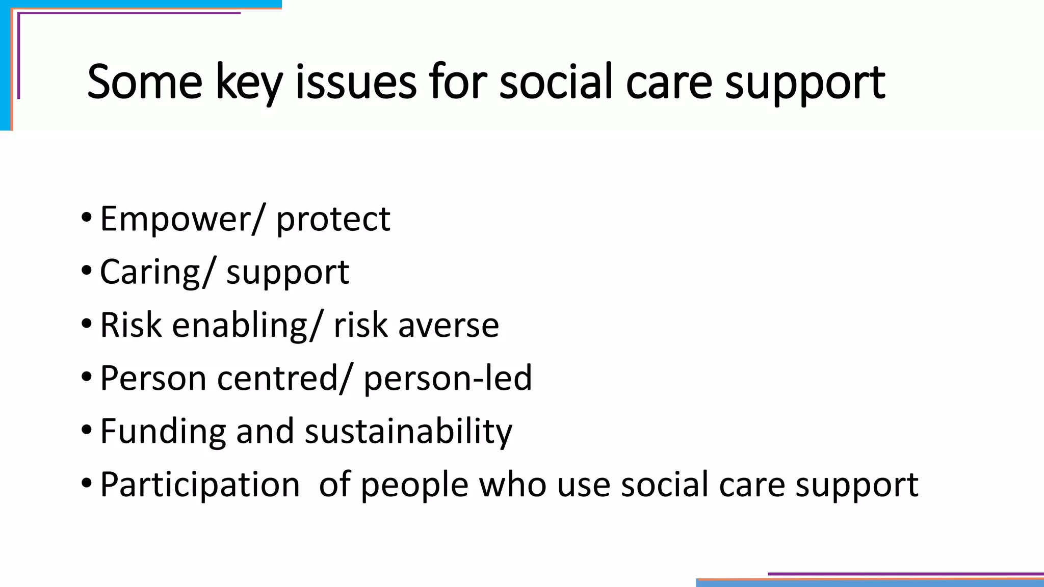Some key issues for social care support
• Empower/ protect
• Caring/ support
• Risk enabling/ risk averse
• Person centred/ person-led
• Funding and sustainability
• Participation of people who use social care support
 