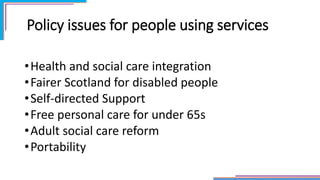 Policy issues for people using services
•Health and social care integration
•Fairer Scotland for disabled people
•Self-directed Support
•Free personal care for under 65s
•Adult social care reform
•Portability
 