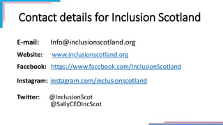 Contact details for Inclusion Scotland
E-mail: Info@inclusionscotland.org
Website: www.inclusionscotland.org
Facebook: https://www.facebook.com/InclusionScotland
Instagram: instagram.com/inclusionscotland
Twitter: @InclusionScot
@SallyCEOIncScot
 