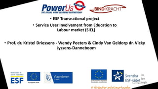 User Involvement in
Social Work Education
17/04/2018 - Edingburgh
• ESF Transnational project
• Service User Involvement from Education to
Labour market (SIEL)
• Prof. dr. Kristel Driessens - Wendy Peeters & Cindy Van Geldorp dr. Vicky
Lyssens-Danneboom
 