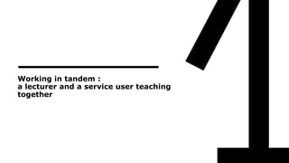 Working in tandem :
a lecturer and a service user teaching
together
 